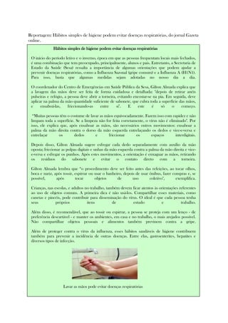 Reportagem: Hábitos simples de higiene podem evitar doenças respiratórias, do jornal Gazeta
online.
Hábitos simples de higiene podem evitar doenças respiratóriasHábitos simples de higiene podem evitar doenças respiratóriasHábitos simples de higiene podem evitar doenças respiratóriasHábitos simples de higiene podem evitar doenças respiratórias
O início do período letivo e o inverno, época em que as pessoas frequentam locais mais fechados,
é uma combinação que tem preocupado, principalmente, alunos e pais. Entretanto, a Secretaria de
Estado da Saúde (Sesa) ressalta a importância de algumas orientações que podem ajudar a
prevenir doenças respiratórias, como a Influenza Sazonal (gripe comum) e a Influenza A (H1N1).
Para isso, basta que algumas medidas sejam adotadas no nosso dia a dia.
O coordenador do Centro de Emergências em Saúde Pública da Sesa, Gilton Almada explica que
a lavagem das mãos deve ser feita de forma cuidadosa e detalhada: "depois de retirar anéis
pulseiras e relógio, a pessoa deve abrir a torneira, evitando encostar-se na pia. Em seguida, deve
aplicar na palma da mão quantidade suficiente de sabonete, que cubra toda a superfície das mãos,
e ensaboá-las, friccionando-as entre si". E este é só o começo.
“Muitas pessoas têm o costume de lavar as mãos equivocadamente. Fazem isso com rapidez e não
limpam toda a superfície. Se a limpeza não for feita corretamente, o vírus não é eliminado". Por
isso, ele explica que, após ensaboar as mãos, são necessários outros movimentos: ensaboar a
palma da mão direita contra o dorso da mão esquerda entrelaçando os dedos e vice-e-versa e
entrelaçar os dedos e friccionar os espaços interdigitais.
Depois disso, Gilton Almada sugere esfregar cada dedo separadamente com auxílio da mão
oposta; friccionar as polpas digitais e unhas da mão esquerda contra a palma da mão direita e vice-
e-versa e esfregar os punhos. Após estes movimentos, a orientação é enxaguar as mãos, retirando
os resíduos do sabonete e evitar o contato direto com a torneira.
Gilton Almada lembra que “o procedimento deve ser feito antes das refeições, ao tocar olhos,
boca e nariz, após tossir, espirrar ou usar o banheiro, depois de usar ônibus, fazer compras e, se
possível, após tocar objetos de uso coletivo", exemplifica.
Crianças, nas escolas, e adultos no trabalho, também devem ficar atentos às orientações referentes
ao uso de objetos comuns. A primeira dica é não usá-los. Compartilhar esses materiais, como
canetas e pincéis, pode contribuir para disseminação do vírus. O ideal é que cada pessoa tenha
seus próprios itens de estudo e trabalho.
Além disso, é recomendável, que ao tossir ou espirrar, a pessoa se proteja com um lenço - de
preferência descartável - e manter os ambientes, em casa e no trabalho, o mais arejados possível.
Não compartilhar objetos pessoais e alimentos também previnem contra a gripe.
Além de proteger contra o vírus da influenza, esses hábitos saudáveis de higiene contribuem
também para prevenir a incidência de outras doenças. Entre elas, gastroenterites, hepatites e
diversos tipos de infecção.
Lavar as mãos pode evitar doenças respiratórias
 