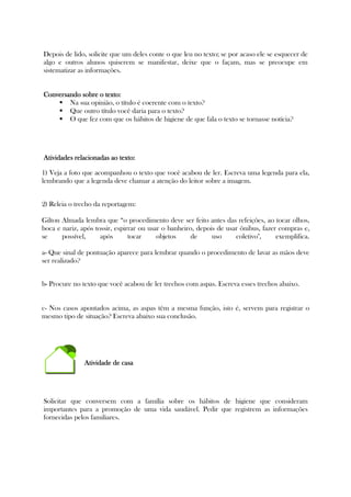 Depois de lido, solicite que um deles conte o que leu no texto; se por acaso ele se esquecer de
algo e outros alunos quiserem se manifestar, deixe que o façam, mas se preocupe em
sistematizar as informações.
Conversando sobre o texto:Conversando sobre o texto:Conversando sobre o texto:Conversando sobre o texto:
Na sua opinião, o título é coerente com o texto?
Que outro título você daria para o texto?
O que fez com que os hábitos de higiene de que fala o texto se tornasse notícia?
Atividades relacionadas ao texto:Atividades relacionadas ao texto:Atividades relacionadas ao texto:Atividades relacionadas ao texto:
1) Veja a foto que acompanhou o texto que você acabou de ler. Escreva uma legenda para ela,
lembrando que a legenda deve chamar a atenção do leitor sobre a imagem.
2) Releia o trecho da reportagem:
Gilton Almada lembra que “o procedimento deve ser feito antes das refeições, ao tocar olhos,
boca e nariz, após tossir, espirrar ou usar o banheiro, depois de usar ônibus, fazer compras e,
se possível, após tocar objetos de uso coletivo", exemplifica.
a- Que sinal de pontuação aparece para lembrar quando o procedimento de lavar as mãos deve
ser realizado?
b- Procure no texto que você acabou de ler trechos com aspas. Escreva esses trechos abaixo.
c- Nos casos apontados acima, as aspas têm a mesma função, isto é, servem para registrar o
mesmo tipo de situação? Escreva abaixo sua conclusão.
Atividade de casaAtividade de casaAtividade de casaAtividade de casa
Solicitar que conversem com a família sobre os hábitos de higiene que consideram
importantes para a promoção de uma vida saudável. Pedir que registrem as informações
fornecidas pelos familiares.
 