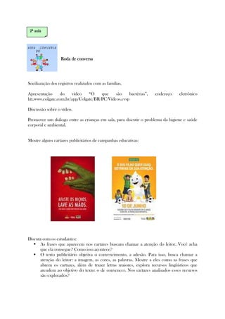 Roda de conversaRoda de conversaRoda de conversaRoda de conversa
Sociliazação dos registros realizados com as famílias.
Apresentação do vídeo “O que são bactérias”, endereço eletrônico
htt.www.colgate.com.br/app/Colgate/BR/PC/Vídeos.cvsp
Discussão sobre o vídeo.
Promover um diálogo entre as crianças em sala, para discutir o problema da higiene e saúde
corporal e ambiental.
Mostre alguns cartazes publicitários de campanhas educativas:
Discuta com os estudantes:
As frases que aparecem nos cartazes buscam chamar a atenção do leitor. Você acha
que ela consegue? Como isso acontece?
O texto publicitário objetiva o convencimento, a adesão. Para isso, busca chamar a
atenção do leitor: a imagem, as cores, as palavras. Mostre a eles como as frases que
abrem os cartazes, além de trazer letras maiores, explora recursos lingüísticos que
atendem ao objetivo do texto: o de convencer. Nos cartazes analisados esses recursos
são explorados?
2222ª aulaª aulaª aulaª aula
 