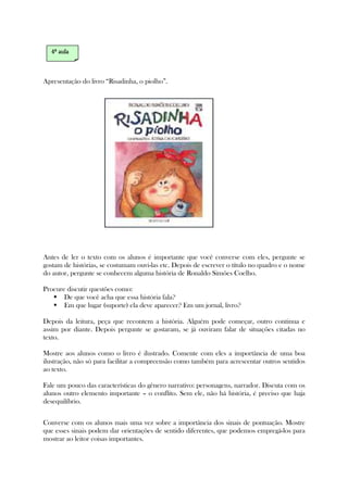 Apresentação do livro “Risadinha, o piolho”.
Antes de ler o texto com os alunos é importante que você converse com eles, pergunte se
gostam de histórias, se costumam ouvi-las etc. Depois de escrever o título no quadro e o nome
do autor, pergunte se conhecem alguma história de Ronaldo Simões Coelho.
Procure discutir questões como:
De que você acha que essa história fala?
Em que lugar (suporte) ela deve aparecer? Em um jornal, livro?
Depois da leitura, peça que recontem a história. Alguém pode começar, outro continua e
assim por diante. Depois pergunte se gostaram, se já ouviram falar de situações citadas no
texto.
Mostre aos alunos como o livro é ilustrado. Comente com eles a importância de uma boa
ilustração, não só para facilitar a compreensão como também para acrescentar outros sentidos
ao texto.
Fale um pouco das características do gênero narrativo: personagens, narrador. Discuta com os
alunos outro elemento importante – o conflito. Sem ele, não há história, é preciso que haja
desequilíbrio.
Converse com os alunos mais uma vez sobre a importância dos sinais de pontuação. Mostre
que esses sinais podem dar orientações de sentido diferentes, que podemos empregá-los para
mostrar ao leitor coisas importantes.
4444ª aulaª aulaª aulaª aula
 