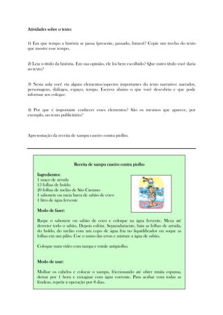 Atividades sobre o texto:Atividades sobre o texto:Atividades sobre o texto:Atividades sobre o texto:
1) Em que tempo a história se passa (presente, passado, futuro)? Copie um trecho do texto
que mostre esse tempo.
2) Leia o título da história. Em sua opinião, ele foi bem escolhido? Que outro título você daria
ao texto?
3) Nesta aula você viu alguns elementos/aspectos importantes do texto narrativo: narrador,
personagens, diálogos, espaço, tempo. Escreva abaixo o que você descobriu e que pode
informar aos colegas:
4) Por que é importante conhecer esses elementos? São os mesmos que aparece, por
exemplo, no texto publicitário?
Apresentação da receita de xampu caseiro contra piolho.
Receita de xampu caseiro contra piolhoReceita de xampu caseiro contra piolhoReceita de xampu caseiro contra piolhoReceita de xampu caseiro contra piolho
Ingredientes:Ingredientes:Ingredientes:Ingredientes:
1 maço de arruda
15 folhas de boldo
20 folhas de melão de São Caetano
1 sabonete ou meia barra de sabão de coco
1 litro de água fervente
Modo de fazeModo de fazeModo de fazeModo de fazer:r:r:r:
Raspe o sabonete ou sabão de coco e coloque na água fervente. Mexa até
derreter todo o sabão. Depois esfriar. Separadamente, bata as folhas de arruda,
do boldo, do melão com um copo de água fria no liquidificador ou soque as
folhas em um pilão. Coe o sumo das ervas e misture a água de sabão.
Coloque num vidro com tampa e rotule antipiolho.
Modo de usar:Modo de usar:Modo de usar:Modo de usar:
Molhar os cabelos e colocar o xampu, friccionando até obter muita espuma,
deixar por 1 hora e enxaguar com água corrente. Para acabar com todas as
lêndeas, repetir a operação por 8 dias.
 