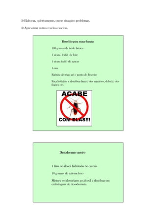 3) Elaborar, coletivamente, outras situações-problemas.
4) Apresentar outras receitas caseiras.
Remédio para matar baratasRemédio para matar baratasRemédio para matar baratasRemédio para matar baratas
100 gramas de ácido bórico
1 xícara (café) de leite
1 xícara (café) de açúcar
1 ovo
Farinha de trigo até o ponto do biscoito
Faça bolinhas e distribua dentro dos armários, debaixo dos
fogões etc.
Desodorante caseiroDesodorante caseiroDesodorante caseiroDesodorante caseiro
1 litro de álcool hidratado de cereais
10 gramas de calomelano
Misture o calomelano ao álcool e distribua em
embalagens de desodorante.
 
