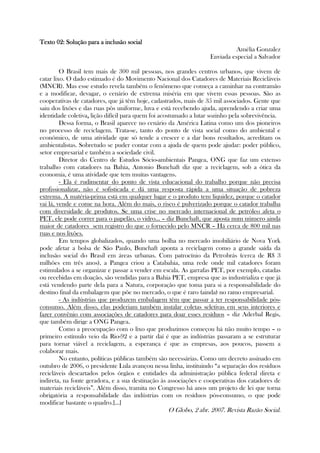 Texto 02Texto 02Texto 02Texto 02:::: Solução para a inclusão socialSolução para a inclusão socialSolução para a inclusão socialSolução para a inclusão social
Amélia Gonzalez
Enviada especial a Salvador
O Brasil tem mais de 300 mil pessoas, nos grandes centros urbanos, que vivem de
catar lixo. O dado estimado é do Movimento Nacional dos Catadores de Materiais Recicláveis
(MNCR). Mas esse estudo revela também o fenômeno que começa a caminhar na contramão
e a modificar, devagar, o cenário de extrema miséria em que vivem essas pessoas. São as
cooperativas de catadores, que já têm hoje, cadastrados, mais de 35 mil associados. Gente que
saiu dos lixões e das ruas pôs uniforme, luva e está recebendo ajuda, aprendendo a criar uma
identidade coletiva,,,, lição difícil para quem foi acostumado a lutar sozinho pela sobrevivência.
Dessa forma, o Brasil aparece no cenário da América Latina como um dos pioneiros
no processo de reciclagem. Trata-se, tanto do ponto de vista social como do ambiental e
econômico, de uma atividade que só tende a crescer e a dar bons resultados, acreditam os
ambientalistas. Sobretudo se puder contar com a ajuda de quem pode ajudar: poder público,
setor empresarial e também a sociedade civil.
Diretor do Centro de Estudos Sócio-ambientais Pangea, ONG que faz um extenso
trabalho com catadores na Bahia, Antonio Bunchaft diz que a reciclagem, sob a ótica da
economia, é uma atividade que tem muitas vantagens.
- Ela é rudimentar do ponto de vista educacional do trabalho porque não precisa
profissionalizar, não é sofisticada e dá uma resposta rápida a uma situação de pobreza
extrema. A matéria-prima está em qualquer lugar e o produto tem liquidez, porque o catador
vai lá, vende e come na hora. Além do mais, o risco é pulverizado porque o catador trabalha
com diversidade de produtos. Se uma crise no mercado internacional de petróleo afeta o
PET, ele pode correr para o papelão, o vidro... – diz Bunchaft, que aposta num número ainda
maior de catadores sem registro do que o fornecido pelo MNCR – Há cerca de 800 mil nas
ruas e nos lixões.
Em tempos globalizados, quando uma bolha no mercado imobiliário de Nova York
pode afetar a bolsa de São Paulo, Bunchaft aponta a reciclagem como a grande saída da
inclusão social do Brasil em áreas urbanas. Com patrocínio da Petrobrás (cerca de R$ 3
milhões em três anos), a Pangea criou a Catabahia, uma rede onde mil catadores foram
estimulados a se organizar e passar a vender em escala. As garrafas PET, por exemplo, catadas
ou recebidas em doação, são vendidas para a Bahia PET, empresa que as industrializa e que já
está vendendo parte dela para a Natura, corporação que toma para si a responsabilidade do
destino final da embalagem que põe no mercado, o que é raro (ainda) no ramo empresarial.
- As indústrias que produzem embalagem têm que passar a ter responsabilidade pós-
consumo. Além disso, elas poderiam também instalar coletas seletivas em seus interiores e
fazer convênio com associações de catadores para doar esses resíduos – diz Aderbal Regis,
que também dirige a ONG Pangea.
Como a preocupação com o lixo que produzimos começou há não muito tempo – o
primeiro estímulo veio da Rio-92 e a partir daí é que as indústrias passaram a se estruturar
para tornar viável a reciclagem, a esperança é que as empresas, aos poucos, passem a
colaborar mais.
No entanto, políticas públicas também são necessárias. Como um decreto assinado em
outubro de 2006, o presidente Lula avançou nessa linha, instituindo “a separação dos resíduos
recicláveis descartados pelos órgãos e entidades da administração pública federal direta e
indireta, na fonte geradora, e a sua destinação às associações e cooperativas dos catadores de
materiais recicláveis”. Além disso, tramita no Congresso há anos um projeto de lei que torna
obrigatória a responsabilidade das indústrias com os resíduos pós-consumo, o que pode
modificar bastante o quadro.[...]
O Globo, 2 abr. 2007. Revista Razão Social.
 