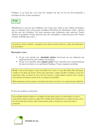 Verifique se no local que você mora há catadores de lixo. Se há um local destinado a
reciclagem de lixo. Vamos pesquisar?
Identificamos as pessoas que trabalham com o lixo, quer sejam os que cuidam da limpeza,
quer os catadores que o levam para reciclagem. Precisamos de informações sobre o destino
do lixo que eles recolhem. Um bom momento para realizarmos uma entrevista. Vamos
elaborar as perguntas? O que queremos que eles respondam e esclareçam para nós? Vamos
levantar as dúvidas que temos...
Retomando o texto:Retomando o texto:Retomando o texto:Retomando o texto:
O que você entende por identidade coletivaidentidade coletivaidentidade coletivaidentidade coletiva? Acrescente em sua explicação um
fragmento do texto que confirme sua resposta.
O que você entendeu sobre inclusão socialinclusão socialinclusão socialinclusão social? Você concorda com o posicionamento
do autor em relação a esse problema? Explique. Vamos organizar um debate
É hora de socializar as entrevistas.
Atividade de casaAtividade de casaAtividade de casaAtividade de casa
O professor deverá conduzir a montagem desse gênero textual: entrevista, a partir das proposições
de seus alunos.
Essa atividade inclusive poderá ser em dupla, um dos alunos pode ser o entrevistado e o outro o
entrevistador, depois, inverte-se o papel. Esse trabalho ficará enriquecido se os alunos levarem a foto
do entrevistado para mostrar. Após a apresentação, pode-se montar um mural com todas as
entrevistas.
2222ª aulaª aulaª aulaª aula
Dividir a sala em dois grupos, os que concordam com o autor e os que discordam. Em cada grupo,
escolhe-se um aluno que ficará a frente para representar o grupo. Escolhe-se também os que irão
argumentar sobre seu ponto de vista a fim de convencer o representante contrário. Essa é apenas
uma sugestão, há inúmeras maneiras de se conduzir essa atividade.
Muito importante, porém, quanto à orientação dos alunos como deve ser a argumentação, afinal eles
terão que convencer.
 