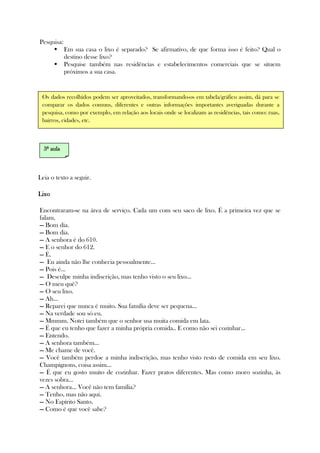 Pesquisa:
Em sua casa o lixo é separado? Se afirmativo, de que forma isso é feito? Qual o
destino desse lixo?
Pesquise também nas residências e estabelecimentos comerciais que se situem
próximos a sua casa.
Leia o texto a seguir.
LixoLixoLixoLixo
Encontraram-se na área de serviço. Cada um com seu saco de lixo. É a primeira vez que se
falam.
— Bom dia.
— Bom dia.
— A senhora é do 610.
— E o senhor do 612.
— É.
— Eu ainda não lhe conhecia pessoalmente...
— Pois é...
— Desculpe minha indiscrição, mas tenho visto o seu lixo...
— O meu quê?
— O seu lixo.
— Ah...
— Reparei que nunca é muito. Sua família deve ser pequena...
— Na verdade sou só eu.
— Mmmm. Notei também que o senhor usa muita comida em lata.
— É que eu tenho que fazer a minha própria comida.. E como não sei cozinhar...
— Entendo.
— A senhora também...
— Me chame de você.
— Você também perdoe a minha indiscrição, mas tenho visto resto de comida em seu lixo.
Champignons, coisa assim...
— É que eu gosto muito de cozinhar. Fazer pratos diferentes. Mas como moro sozinha, às
vezes sobra...
— A senhora... Você não tem família?
— Tenho, mas não aqui.
— No Espírito Santo.
— Como é que você sabe?
3333ª aulaª aulaª aulaª aula
Os dados recolhidos podem ser aproveitados, transformando-os em tabela/gráfico assim, dá para se
comparar os dados comuns, diferentes e outras informações importantes averiguadas durante a
pesquisa, como por exemplo, em relação aos locais onde se localizam as residências, tais como: ruas,
bairros, cidades, etc.
 