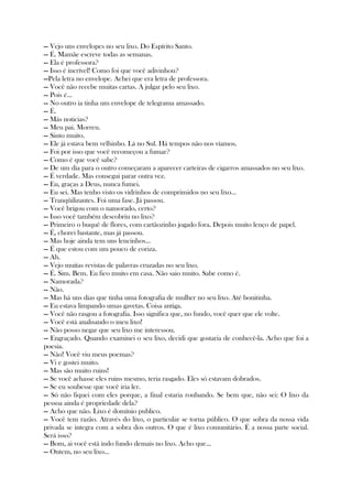 — Vejo uns envelopes no seu lixo. Do Espírito Santo.
— É. Mamãe escreve todas as semanas.
— Ela é professora?
— Isso é incrível! Como foi que você adivinhou?
—Pela letra no envelope. Achei que era letra de professora.
— Você não recebe muitas cartas. A julgar pelo seu lixo.
— Pois é...
— No outro ia tinha um envelope de telegrama amassado.
— É.
— Más noticias?
— Meu pai. Morreu.
— Sinto muito.
— Ele já estava bem velhinho. Lá no Sul. Há tempos não nos víamos.
— Foi por isso que você recomeçou a fumar?
— Como é que você sabe?
— De um dia para o outro começaram a aparecer carteiras de cigarros amassados no seu lixo.
— É verdade. Mas consegui parar outra vez.
— Eu, graças a Deus, nunca fumei.
— Eu sei. Mas tenho visto os vidrinhos de comprimidos no seu lixo...
— Tranqüilizantes. Foi uma fase. Já passou.
— Você brigou com o namorado, certo?
— Isso você também descobriu no lixo?
— Primeiro o buquê de flores, com cartãozinho jogado fora. Depois muito lenço de papel.
— É, chorei bastante, mas já passou.
— Mas hoje ainda tem uns lencinhos...
— É que estou com um pouco de coriza.
— Ah.
— Vejo muitas revistas de palavras cruzadas no seu lixo.
— É. Sim. Bem. Eu fico muito em casa. Não saio muito. Sabe como é.
— Namorada?
— Não.
— Mas há uns dias que tinha uma fotografia de mulher no seu lixo. Até bonitinha.
— Eu estava limpando umas gavetas. Coisa antiga.
— Você não rasgou a fotografia. Isso significa que, no fundo, você quer que ele volte.
— Você está analisando o meu lixo!
— Não posso negar que seu lixo me interessou.
— Engraçado. Quando examinei o seu lixo, decidi que gostaria de conhecê-la. Acho que foi a
poesia.
— Não! Você viu meus poemas?
— Vi e gostei muito.
— Mas são muito ruins!
— Se você achasse eles ruins mesmo, teria rasgado. Eles só estavam dobrados.
— Se eu soubesse que você iria ler.
— Só não fiquei com eles porque, a final estaria roubando. Se bem que, não sei: O lixo da
pessoa ainda é propriedade dela?
— Acho que não. Lixo é domínio publico.
— Você tem razão. Através do lixo, o particular se torna público. O que sobra da nossa vida
privada se integra com a sobra dos outros. O que é lixo comunitário. É a nossa parte social.
Será isso?
— Bom, ai você está indo fundo demais no lixo. Acho que...
— Ontem, no seu lixo...
 