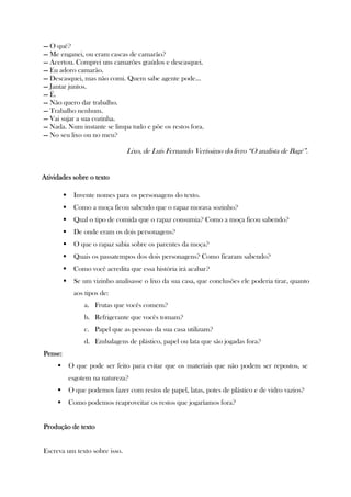 — O quê?
— Me enganei, ou eram cascas de camarão?
— Acertou. Comprei uns camarões graúdos e descasquei.
— Eu adoro camarão.
— Descasquei, mas não comi. Quem sabe agente pode...
— Jantar juntos.
— É.
— Não quero dar trabalho.
— Trabalho nenhum.
— Vai sujar a sua cozinha.
— Nada. Num instante se limpa tudo e põe os restos fora.
— No seu lixo ou no meu?
Lixo, de Luís Fernando Veríssimo do livro “O analista de Bagé”.
Atividades sobre o textoAtividades sobre o textoAtividades sobre o textoAtividades sobre o texto
Invente nomes para os personagens do texto.
Como a moça ficou sabendo que o rapaz morava sozinho?
Qual o tipo de comida que o rapaz consumia? Como a moça ficou sabendo?
De onde eram os dois personagens?
O que o rapaz sabia sobre os parentes da moça?
Quais os passatempos dos dois personagens? Como ficaram sabendo?
Como você acredita que essa história irá acabar?
Se um vizinho analisasse o lixo da sua casa, que conclusões ele poderia tirar, quanto
aos tipos de:
a. Frutas que vocês comem?
b. Refrigerante que vocês tomam?
c. Papel que as pessoas da sua casa utilizam?
d. Embalagens de plástico, papel ou lata que são jogadas fora?
PensePensePensePense::::
O que pode ser feito para evitar que os materiais que não podem ser repostos, se
esgotem na natureza?
O que podemos fazer com restos de papel, latas, potes de plástico e de vidro vazios?
Como podemos reaproveitar os restos que jogaríamos fora?
Produção de textoProdução de textoProdução de textoProdução de texto
Escreva um texto sobre isso.
 