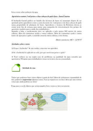Leia o texto sobre poluição da água
Agrotóxicos matam 5 mil peixes e duas cabeças de gado IçaraAgrotóxicos matam 5 mil peixes e duas cabeças de gado IçaraAgrotóxicos matam 5 mil peixes e duas cabeças de gado IçaraAgrotóxicos matam 5 mil peixes e duas cabeças de gado Içara –––– SSSSanta Catarinaanta Catarinaanta Catarinaanta Catarina
O herbicida Gamid poderá ser banido das lavouras de fumo no município depois de ser
apontado pelos agricultores como a causa da morte de 5 mil peixes e de duas cabeças de gado
numa propriedade de plantação de fumo. Agricultores e técnicos da Prefeitura devem se
reunir neste fim de semana para iniciar uma campanha de conscientização dos perigos do
agrotóxico também para a saúde dos trabalhadores.
Segundo a bula, o medicamento deve ser aplicado a pelo menos 800 metros de outras
culturas. Além de contaminar açudes e outras culturas. Além de contaminar açude e outras
fontes de água para o gado, o remédio amarela outras culturas, como hortas.
Diário catarinense (SC) – 12/08/97
Atividades sobre o texto:Atividades sobre o texto:Atividades sobre o texto:Atividades sobre o texto:
1) O que é herbicida? Se não souber, entreviste um agricultor.
2) Se o herbicida foi aplicado no solo, por que morreram peixes e gado?
3) Você conhece na sua região caso de problemas na qualidade da água causados por
agrotóxicos? Pergunte para trabalhadores rurais ou técnicos da sua comunidade.
Atividade de casaAtividade de casaAtividade de casaAtividade de casa
Vimos que podemos fazer vários objetos a partir de lixo! Além de reduzirmos a quantidade de
lixo, podemos reaproveitarreaproveitarreaproveitarreaproveitar algumas coisas. Você já reparou no seu lixo? Será que não existem
coisas que ainda poderia ser úteis?
Traga para a escola objetos que seriam jogados fora e torne-os úteis novamente.
 