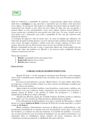 Além de reduzirmos a quantidade de materiais e reaproveitarmos alguns deles, podemos
ainda fazer a reciclagemreciclagemreciclagemreciclagem, ou seja, aproveitar o material de que um objeto é feito para fazer
novos objetos. As garrafas de vidro podem ser utilizadas novamente depois de lavadas (isso é
reaproveitar) mas quando se quer obter um novo objeto de vidro, que não seja garrafa, é
possível utilizar os cacos, desmanchá-los e fazer novos objetos. Gasta-se menos dinheiro e
menos energia que a produção de uma garrafa com vidro novo. Às vezes, reciclar nem sai
mais barato, mas é importante, pois reduz a quantidade de lixo sem que retiremos mais
materiais da natureza.
A reciclagem do papel já é feita há muitos anos. As caixas de papelão que utilizamos, são
todas feitas de papel reciclado. Jornais e sacos de supermercados, também. Os papéis de cores
mais escuras são papéis reciclados e podem servir para encapar cadernos ou livros, fazer
cartazes, placas de aviso etc. Dessa forma, menos árvores são retiradas das florestas.
Reduzir a quantidade de lixo que se joga e reaproveitar objetos que seriam jogados fora são
atitudes que todos não podemos ter. Reciclar é um processo mais complicado. Existem
empresas responsáveis por isso.
Vimos que é possível:
ReduzirReduzirReduzirReduzir a quantidade de lixo que jogamos fora;
ReaproveitarReaproveitarReaproveitarReaproveitar algumas dessas coisas;
ReciclarReciclarReciclarReciclar alguns materiais.
Leitura doLeitura doLeitura doLeitura do texto:texto:texto:texto:
O BRASIL LIVRE DO DOMÍNIO PORTUO BRASIL LIVRE DO DOMÍNIO PORTUO BRASIL LIVRE DO DOMÍNIO PORTUO BRASIL LIVRE DO DOMÍNIO PORTUGUÊSGUÊSGUÊSGUÊS
Quando D. João e a Corte portuguesa retornaram para Portugal, o reino português
estava sendo comandado pelas chamadas Cortes de Lisboa, que eram formadas por políticos
portugueses.
Esse governo pretendia fazer com que o Brasil voltasse a ser uma colônia. Além disso,
ele exigia que o comércio brasileiro voltasse a ser feito somente com Portugal, e, também, que
D. Pedro voltasse para Lisboa.
Alguns grupos da sociedade brasileira, como fazendeiros, comerciantes e políticos, não
concordavam com essas exigências. Então, organizaram um movimento para pressionar o
príncipe regente D. Pedro a não atender às ordens dos portugueses e a declarar a
independência da Brasil em relação a Portugal.
Apoiado por diferentes grupos da sociedade brasileira, D. Pedro resistiu às exigências
de Portugal e, em 7 de setembro de 1822, proclamou a Independência do Brasil.
Com a Proclamação da Independência, teve início o período da Monarquia, e o Brasil
passou a se chamar Império do BrasilImpério do BrasilImpério do BrasilImpério do Brasil. O príncipe D. Pedro foi coroado imperador, e recebeu
o título de D. Pedro ID. Pedro ID. Pedro ID. Pedro I.
Muitas mudanças administrativas ocorreram no Brasil após a independência, e elas
beneficiaram principalmente as camadas mais ricas da população. Assim, para a maior parte
dos brasileiros, as condições de vida não mudaram. A escravidão foi mantida e os escravos,
que na época formavam cerca de metade da população, em sua maioria continuaram a ser
explorados. Para os trabalhadores pobres também não houve mudanças, pois eles
continuaram vivendo precariamente e trabalhando duro para sobreviver.
5555ª aulaª aulaª aulaª aula
 
