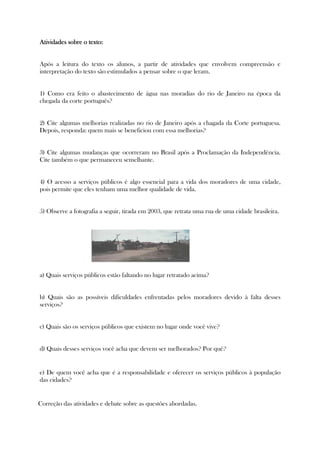 AtividadesAtividadesAtividadesAtividades sobre o texto:sobre o texto:sobre o texto:sobre o texto:
Após a leitura do texto os alunos, a partir de atividades que envolvem compreensão e
interpretação do texto são estimulados a pensar sobre o que leram.
1) Como era feito o abastecimento de água nas moradias do rio de Janeiro na época da
chegada da corte português?
2) Cite algumas melhorias realizadas no rio de Janeiro após a chagada da Corte portuguesa.
Depois, responda: quem mais se beneficiou com essa melhorias?
3) Cite algumas mudanças que ocorreram no Brasil após a Proclamação da Independência.
Cite também o que permaneceu semelhante.
4) O acesso a serviços públicos é algo essencial para a vida dos moradores de uma cidade,
pois permite que eles tenham uma melhor qualidade de vida.
5) Observe a fotografia a seguir, tirada em 2003, que retrata uma rua de uma cidade brasileira.
a) Quais serviços públicos estão faltando no lugar retratado acima?
b) Quais são as possíveis dificuldades enfrentadas pelos moradores devido à falta desses
serviços?
c) Quais são os serviços públicos que existem no lugar onde você vive?
d) Quais desses serviços você acha que devem ser melhorados? Por quê?
e) De quem você acha que é a responsabilidade e oferecer os serviços públicos à população
das cidades?
Correção das atividades e debate sobre as questões abordadas.
 