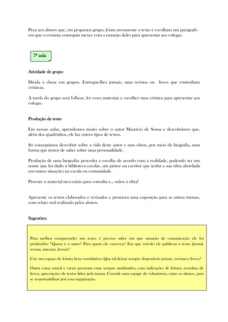 Peça aos alunos que, em pequenos grupo, leiam novamente o texto e escolham um parágrafo
em que o cronista conseguiu mexer com a emoção deles para apresentar aos colegas.
Atividade de grupoAtividade de grupoAtividade de grupoAtividade de grupo
Divida a classe em grupos. Entregue-lhes jornais, uma revistas ou livros que contenham
crônicas.
A tarefa do grupo será folhear, ler esses materiais e escolher uma crônica para apresentar aos
colegas.
Produção deProdução deProdução deProdução de textotextotextotexto
Em nossas aulas, aprendemos muito sobre o autor Maurício de Sousa e descobrimos que,
além dos quadrinhos, ele faz outros tipos de textos.
Só conseguimos descobrir sobre a vida deste autor e suas obras, por meio da biografia, uma
forma que temos de saber sobre uma personalidade.
Produção de uma biografia: proceder a escolha de acordo com a realidade, podendo ser um
nome que foi dado à biblioteca escolar, um pintor ou escritor que tenha a sua obra abordada
em outras situações na escola ou comunidade.
Procure o material necessário para consulta e... mãos à obra!
Apresente os textos elaborados e revisados e promova uma exposição para as outras turmas,
com relato oral realizado pelos alunos.
Sugestões:Sugestões:Sugestões:Sugestões:
7777ª aulaª aulaª aulaª aula
Para melhor compreender um texto, é preciso saber em que situação de comunicação ele foi
produzido: “Quem é o autor? Para quem ele escreveu? Em que veículo ele publicou o texto (jornal,
revista, internet, livros)?
Crie um espaço de leitura bem convidativo. Que tal deixar sempre disponíveis jornais, revistas e livros?
Outra coisa: mural e varais precisam estar sempre atualizados, com indicações de leitura, resenhas de
livros, apreciações de textos lidos pela turma. Convide uma equipe de voluntários, entre os alunos, para
se responsabilizar por essa organização.
 