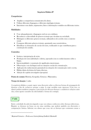 Sequência Didática IISequência Didática IISequência Didática IISequência Didática II2222
CompetêCompetêCompetêCompetências:ncias:ncias:ncias:
• Ampliar a competência comunicativa do aluno.
• Utilizar diferentes linguagens e diferentes tipologias textuais.
• Interaturar com dados, argumentos, fatos e informações contidos em diferentes textos.
Habilidades:Habilidades:Habilidades:Habilidades:
• Usar adequadamente a linguagem oral em seu cotidiano.
• Reconhecer a diversidade de gêneros textuais que circulam na sociedade.
• Distinguir os diferentes gêneros textuais, utilizando-os de acordo com o contexto
social.
• Comparar diferentes gêneros textuais, apontando suas características.
• Identificar os elementos de coesão do texto, verificando os que contribuem para a
construção do sentido.
Conteúdos:Conteúdos:Conteúdos:Conteúdos:
• Leitura e interpretação de texto.
• Produção de texto individual e coletiva, operando com os conhecimentos sobre a
língua.
• Intertextualidade e construção de significados intertextuais.
• Observação e uso da língua oral em situações sociais de comunicação.
• Aplicação do conhecimento gramatical em situações de comunicação oral e escrita.
• Hábito diário da leitura de fontes diversas.
• Adoção de espírito investigativo (pesquisa).
Pontos de contato:Pontos de contato:Pontos de contato:Pontos de contato: História, Geografia, Ciências e Matemática.
Tempo de duração:Tempo de duração:Tempo de duração:Tempo de duração: 5 aulas
A sequência didática a seguir sugere uma discussão sobre as diversas formas de propagação de
doenças a fim de esclarecer porque a gripe A exige medidas mais rigorosas. Com isso, os
alunos podem também comparar a prevenção de diversas doenças e estabelecer relações entre
elas, como agente causador da enfermidade e formas de contágio.
Inicie a atividade da aula investigando o que seus alunos conhecem sobre doenças infecciosas.
Registre as doenças na lousa ou em uma cartolina, que poderá ajudá-lo em discussões e
comparações futuras. Informe aos alunos que essas são as doenças que costumam causar a
2
Regional Cariacica – Professora: Letícia Jahring Endleich Martinelli
1111ª aulaª aulaª aulaª aula
 