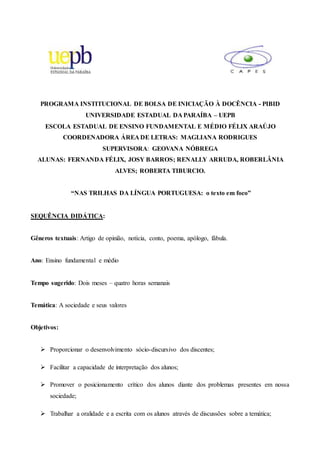 PROGRAMA INSTITUCIONAL DE BOLSA DE INICIAÇÃO À DOCÊNCIA - PIBID
UNIVERSIDADE ESTADUAL DA PARAÍBA – UEPB
ESCOLA ESTADUAL DE ENSINO FUNDAMENTAL E MÉDIO FÉLIX ARAÚJO
COORDENADORA ÁREA DE LETRAS: MAGLIANA RODRIGUES
SUPERVISORA: GEOVANA NÓBREGA
ALUNAS: FERNANDA FÉLIX, JOSY BARROS; RENALLY ARRUDA, ROBERLÂNIA
ALVES; ROBERTA TIBURCIO.
“NAS TRILHAS DA LÍNGUA PORTUGUESA: o texto em foco”
SEQUÊNCIA DIDÁTICA:
Gêneros textuais: Artigo de opinião, notícia, conto, poema, apólogo, fábula.
Ano: Ensino fundamental e médio
Tempo sugerido: Dois meses – quatro horas semanais
Temática: A sociedade e seus valores
Objetivos:
 Proporcionar o desenvolvimento sócio-discursivo dos discentes;
 Facilitar a capacidade de interpretação dos alunos;
 Promover o posicionamento crítico dos alunos diante dos problemas presentes em nossa
sociedade;
 Trabalhar a oralidade e a escrita com os alunos através de discussões sobre a temática;
 