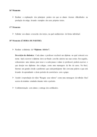 16º Momento
 Realizar a explanação dos principais pontos em que os alunos tiveram dificuldades na
produção do artigo, levando exemplos dos seus próprios textos.
17º Momento
 Solicitar aos alunos a reescrita dos textos, na qual auxiliaremos de forma individual.
18º Momento (É HORA DE PARTIR!)
 Realizar a dinâmica do “Diploma Afetivo”.
Descrição da dinâmica: Cada aluno e professor receberá um diploma no qual colocará seu
nome. Após escrever o diploma deve ser fixado com fita adesiva nas suas costas. Em seguida,
colocaremos uma música para tocar e a cada pausa o aluno (e professor) poderá escrever o
que desejar nos diplomas dos colegas, como uma mensagem de fim de curso. No final,
faremos um grande círculo e pediremos que cada participante fale com uma palavra o que está
levando de aprendizado e deste período de convivência com o grupo.
 Assistir à reprodução do vídeo “Resgate seus valores” como uma mensagem de reflexão final
acerca da temática estudada durante todo o período.
 Confraternização com alunos e entrega dos certificados.
 
