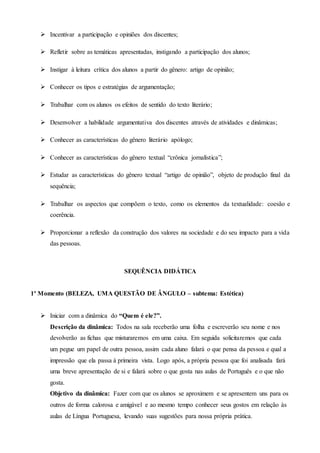  Incentivar a participação e opiniões dos discentes;
 Refletir sobre as temáticas apresentadas, instigando a participação dos alunos;
 Instigar à leitura crítica dos alunos a partir do gênero: artigo de opinião;
 Conhecer os tipos e estratégias de argumentação;
 Trabalhar com os alunos os efeitos de sentido do texto literário;
 Desenvolver a habilidade argumentativa dos discentes através de atividades e dinâmicas;
 Conhecer as características do gênero literário apólogo;
 Conhecer as características do gênero textual “crônica jornalística”;
 Estudar as características do gênero textual “artigo de opinião”, objeto de produção final da
sequência;
 Trabalhar os aspectos que compõem o texto, como os elementos da textualidade: coesão e
coerência.
 Proporcionar a reflexão da construção dos valores na sociedade e do seu impacto para a vida
das pessoas.
SEQUÊNCIA DIDÁTICA
1º Momento (BELEZA, UMA QUESTÃO DE ÂNGULO – subtema: Estética)
 Iniciar com a dinâmica do “Quem é ele?”.
Descrição da dinâmica: Todos na sala receberão uma folha e escreverão seu nome e nos
devolverão as fichas que misturaremos em uma caixa. Em seguida solicitaremos que cada
um pegue um papel de outra pessoa, assim cada aluno falará o que pensa da pessoa e qual a
impressão que ela passa à primeira vista. Logo após, a própria pessoa que foi analisada fará
uma breve apresentação de si e falará sobre o que gosta nas aulas de Português e o que não
gosta.
Objetivo da dinâmica: Fazer com que os alunos se aproximem e se apresentem uns para os
outros de forma calorosa e amigável e ao mesmo tempo conhecer seus gostos em relação às
aulas de Língua Portuguesa, levando suas sugestões para nossa própria prática.
 