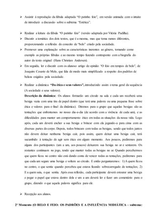  Assistir à reprodução da fábula adaptada “O patinho feio”, em versão animada com o intuito
de introduzir a discussão sobre o subtema “Estética”.
 Realizar a leitura da fábula “O patinho feio” (versão adaptada por Vitória Padilha).
 Discutir a temática dos dois textos, que é a mesma, mas que toma rumos diferentes,
proporcionando a reflexão do conceito de “belo” criado pela sociedade.
 Promover uma explanação sobre as características inerentes ao gênero, tomando como
exemplo as próprias fábulas e ao mesmo tempo fazendo contraponto com a biografia do
autor do texto original (Hans Christian Andersen).
 Em seguida, ler e discutir com os alunoso artigo de opinião “O feio em tempos de belo”, de
Joaquim Cesario de Melo, que fala de modo mais simplificado a respeito dos padrões de
beleza exigidos pela sociedade.
 Realizar a dinâmica “Da ética e seus valores”, introduzindo assim o tema geral da sequência
(A sociedade e seus valores).
Descrição da dinâmica: Os alunos formarão um círculo na sala e cada um receberá uma
bexiga vazia com uma tira de papel dentro (que terá uma palavra ou uma pequena frase sobre
ética e valores para o final da dinâmica). Diremos para o grupo que aquelas bexigas são as
tentações que enfrentamos no nosso dia-a-dia (de acordo com a vivência de cada um), e as
dificuldades para manter um comportamento ético em todas as situações da nossa vida. Logo
após, cada um deverá encher a sua bexiga e brincar com ela jogando-a para cima com as
diversas partes do corpo. Depois, todos brincam com todas as bexigas, sendo que todos juntos
não devem deixar nenhuma bexiga cair, pois assim, quem deixar uma bexiga cair, terá
sucumbido à tentação de agir sem ética em algum momento. Aos poucos, pediremos para
alguns dos participantes (um a um, aos poucos) deixarem sua bexiga no ar e sentarem. Os
restantes continuam no jogo, tendo que manter todas as bexigas no ar. Quando percebermos
que quem ficou no centro não está dando conta de vencer todas as tentações, pediremos para
que cada um segure uma bexiga e voltem ao círculo. E então perguntaremos: 1) A quem ficou
no centro, o que sentiu quando percebeu que estava ficando sobrecarregado de tentações; 2)
E a quem saiu, o que sentiu. Após essa reflexão, cada participante deverá estourar uma bexiga
e pegar o papel que estava dentro dela e um a um deverá ler e fazer um comentário para o
grupo, dizendo o que aquela palavra significa para ele.
 Recepção aos alunos.
2º Momento (O BELO E FEIO: OS PADRÕES E A INFLUÊNCIA MIDIÁTICA – subtema:
 