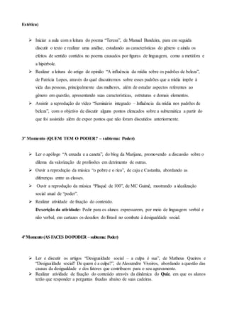 Estética)
 Iniciar a aula com a leitura do poema “Teresa”, de Manuel Bandeira, para em seguida
discutir o texto e realizar uma análise, estudando as características do gênero e ainda os
efeitos de sentido contidos no poema causados por figuras de linguagem, como a metáfora e
a hipérbole.
 Realizar a leitura do artigo de opinião “A influência da mídia sobre os padrões de beleza”,
de Patrícia Lopes, através do qual discutiremos sobre esses padrões que a mídia impõe à
vida das pessoas, principalmente das mulheres, além de estudar aspectos referentes ao
gênero em questão, apresentando suas características, estruturas e demais elementos.
 Assistir a reprodução do vídeo “Seminário integrado – Influência da mídia nos padrões de
beleza”, com o objetivo de discutir alguns pontos elencados sobre a subtemática a partir do
que foi assistido além de expor pontos que não foram discutidos anteriormente.
3º Momento (QUEM TEM O PODER? – subtema: Poder)
 Ler o apólogo “A enxada e a caneta”, do blog da Marijane, promovendo a discussão sobre o
dilema da valorização de profissões em detrimento de outras.
 Ouvir a reprodução da música “o pobre e o rico”, de caju e Castanha, abordando as
diferenças entre as classes.
 Ouvir a reprodução da música “Plaquê de 100”, de MC Guimê, mostrando a idealização
social atual de “poder”.
 Realizar atividade de fixação do conteúdo.
Descrição da atividade: Pedir para os alunos expressarem, por meio de linguagem verbal e
não verbal, em cartazes os desafios do Brasil no combate à desigualdade social.
4ºMomento (AS FACES DOPODER –subtema: Poder)
 Ler e discutir os artigos “Desigualdade social – a culpa é sua”, de Matheus Queiros e
“Desigualdade social? De quem é a culpa?”, de Alessandro Viveiros, abordando a questão das
causas da desigualdade e dos fatores que contribuem para o seu agravamento.
 Realizar atividade de fixação do conteúdo através da dinâmica do Quiz, em que os alunos
terão que responder a perguntas fixadas abaixo de suas cadeiras.
 