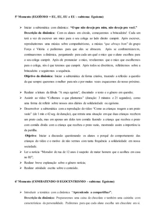 5º Momento (EGOÍSMO = EU, EU, EU e EU – subtema: Egoísmo)
 Iniciar a subtemática com dinâmica: “O que não desejo pra mim, não desejo pra você.”
Descrição da dinâmica: Com os alunos em círculo, começaremos a brincadeira! Cada um
terá a vez de escrever um mico para o seu colega ao lado direito cumprir. Após escrever,
reproduziremos uma música sobre companheirismo, a música “que abraço bom” do grupo
Força e Vitória e pediremos para que eles se abracem. Após se confraternizarem,
continuaremos a dinâmica, perguntando para cada um qual o mico que o aluno escolheu para
o seu colega cumprir. Após ele pronunciar o mico, revelaremos que o mico que escolhemos
para o colega, nós é que teremos que cumprir. Após todos se divertirem, refletiremos sobre a
brincadeira e seguiremos a sequência.
Objetivo da dinâmica: Iniciar a subtemática de forma criativa, trazendo a reflexão a questão
de que sempre queremos o melhor para nós e por muitas vezes esquecemos do nosso próximo.
 Realizar a leitura da fábula “A onça egoísta”, discutindo o texto e o gênero em questão;
 Assistir ao vídeo “Colhemos o que plantamos” (duração: 3 minutos e 21 segundos), como
uma forma de refletir sobre nossos atos diários de solidariedade ou egoísmo.
 Desenvolver a subtemática com a reprodução do vídeo “Como as crianças reagem a um prato
vazio” (de 1 min e 42 seg. de duração), que retrata uma situação em que duas crianças recebem
um prato cada, mas em apenas um deles tem comida fazendo a criança que recebeu o prato
com comida divida com a criança que recebeu o prato vazio, mostrando assim a importância
da partilha.
Objetivo: Iniciar a discussão questionando os alunos o porquê do comportamento das
crianças do vídeo e o motivo de não vermos com tanta frequência a solidariedade em nossa
sociedade.
 Ler a notícia “Morador de rua de 12 anos é suspeito de matar homem que o acolheu em casa
no RJ”;
 Realizar breve explanação sobre o gênero notícia;
 Realizar atividade escrita sobre o conteúdo.
6º Momento (COMBATENDO O EGOCENTRISMO – subtema: Egoísmo)
 Introduzir a temática com a dinâmica “Aprendendo a compartilhar”.
Descrição da dinâmica: Prepararemos uma caixa de chocolate e também uma caixinha com
características da personalidade. Pediremos para que cada aluno escolha um chocolate ara si.
 