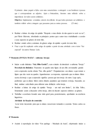 O primeiro aluno pegará a ficha com uma característica e entregará o seu bombom à pessoa
que é correspondente ao adjetivo. Após a brincadeira, faremos uma reflexão sobre a
importância de todos serem solidários.
Objetivo: Implementar a temática através da reflexão de que todos precisam ser solidários e
também refletir sobre a imagem que passamos para as outras pessoas. (25 min.)
 Realizar a leitura do artigo de opinião “Respeite o meu direito de não querer te ouvir ou ver”,
por Flávio Gikovate, abordando os principais pontos que o autor traz e trabalhando a coesão
e seus aspectos no gênero do texto lido.
 Realizar estudo sobre a estrutura do gênero artigo de opinião a partir do texto lido;
 Fixar o que foi explicado sobre artigo de opinião a partir de uma atividade com o texto “Ser
especial” da autora Danuza Leão.
7º Momento (INVEJA MATA? – subtema: Inveja)
 Iniciar a aula dinâmica “Sai, Olho Gordo!”, com o intuito de introduzir o subtema “Inveja.”
Descrição da dinâmica: Fixaremos no quadro uma figura de um olho em tamanho grande
com a expressão escrita abaixo “Sai, olho gordo!”. Perguntaremos aos alunos a que remete a
figura que eles veem no quadro. Aguardaremos as respostas, esperando que os alunos falem
acerca da inveja e que a expressão significa pessoa que tem inveja do outro. Logo após,
pediremos que os alunos falem outros ditados populares que remetem à inveja, buscando, ao
final, analisar cada ditado para elaborar uma definição sobre inveja.
 Realizar a leitura do artigo de opinião “Inveja – um mal sem limites”, de Júlia Telles,
fomentando assim a discussão sobre inveja, além de discutir aspectos relativos ao gênero.
 Trabalhar a coerência levando uma visão geral para, posteriormente, aprofundar na coerência
linguística.
Atividade de fixação do conteúdo:
Levar texto incoerente para que os alunos reescrevam tornando-o coerente. Textos curtos ou
frases.
8º Momento
 Assistir à reprodução do vídeo “Um apólogo – Machado de Assis”, objetivando iniciar a
 