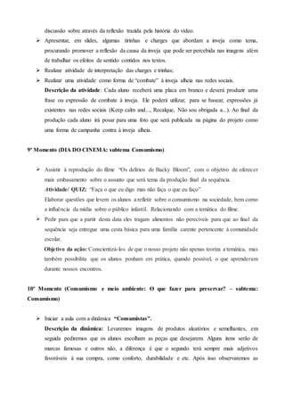 discussão sobre através da reflexão trazida pela história do vídeo.
 Apresentar, em slides, algumas tirinhas e charges que abordam a inveja como tema,
procurando promover a reflexão da causa da inveja que pode ser percebida nas imagens além
de trabalhar os efeitos de sentido contidos nos textos.
 Realizar atividade de interpretação das charges e trinhas;
 Realizar uma atividade como forma de “combate” à inveja alheia nas redes sociais.
Descrição da atividade: Cada aluno receberá uma placa em branco e deverá produzir uma
frase ou expressão de combate à inveja. Ele poderá utilizar, para se basear, expressões já
existentes nas redes sociais (Keep calm and..., Recalque, Não sou obrigada a...). Ao final da
produção cada aluno irá posar para uma foto que será publicada na página do projeto como
uma forma de campanha contra à inveja alheia.
9º Momento (DIA DO CINEMA: subtema Consumismo)
 Assistir à reprodução do filme “Os delírios de Backy Bloom”, com o objetivo de oferecer
mais embasamento sobre o assunto que será tema da produção final da sequência.
Atividade/ QUIZ: “Faça o que eu digo mas não faça o que eu faço”
Elaborar questões que levem os alunos a refletir sobre o consumismo na sociedade, bem como
a influência da mídia sobre o público infantil. Relacionando com a temática do filme.
 Pedir para que a partir desta data eles tragam alimentos não perecíveis para que ao final da
sequência seja entregue uma cesta básica para uma família carente pertencente à comunidade
escolar.
Objetivo da ação: Conscientizá-los de que o nosso projeto não apenas teoriza a temática, mas
também possibilita que os alunos ponham em prática, quando possível, o que aprenderam
durante nossos encontros.
10º Momento (Consumismo e meio ambiente: O que fazer para preservar? – subtema:
Consumismo)
 Iniciar a aula com a dinâmica “Consumistas”.
Descrição da dinâmica: Levaremos imagens de produtos aleatórios e semelhantes, em
seguida pediremos que os alunos escolham as peças que desejarem. Alguns itens serão de
marcas famosas e outros não, a diferença é que o segundo terá sempre mais adjetivos
favoráveis à sua compra, como conforto, durabilidade e etc. Após isso observaremos as
 