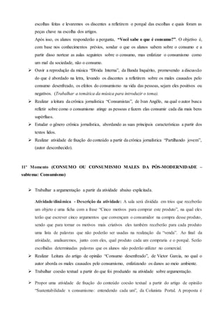 escolhas feitas e levaremos os discentes a refletirem o porquê das escolhas e quais foram as
peças chave na escolha dos artigos.
Após isso, os alunos responderão a pergunta, “Você sabe o que é consumo?”. O objetivo é,
com base nos conhecimentos prévios, sondar o que os alunos sabem sobre o consumo e a
partir disso nortear as aulas seguintes sobre o consumo, mas enfatizar o consumismo como
um mal da sociedade, não o consumo.
 Ouvir a reprodução da música “Dívida Interna”, da Banda Inquérito, promovendo a discussão
do que é abordado na letra, levando os discentes a refletirem sobre os males causados pelo
consumo desenfreado, os efeitos do consumismo na vida das pessoas, sejam eles positivos ou
negativos. (Trabalhar a temática da música para introduzir o tema).
 Realizar a leitura da crônica jornalística “Consumistas”, de Ivan Angêlo, na qual o autor busca
refletir sobre como o consumismo atinge as pessoas e fazem elas consumir cada dia mais bens
supérfluos.
 Estudar o gênero crônica jornalística, abordando as suas principais características a partir dos
textos lidos.
 Realizar atividade de fixação do conteúdo a partir da crônica jornalística “Partilhando jovem”,
(autor desconhecido).
11º Momento (CONSUMO OU CONSUMISMO MALES DA PÓS-MODERNIDADE –
subtema: Consumismo)
 Trabalhar a argumentação a partir da atividade abaixo explicitada.
Atividade/dinâmica - Descrição da atividade: A sala será dividida em trios que receberão
um objeto e uma ficha com a frase “Cinco motivos para comprar este produto”, na qual eles
terão que escrever cinco argumentos que convençam o consumidor na compra desse produto,
sendo que para tornar os motivos mais criativos eles também receberão para cada produto
uma lista de palavras que não poderão ser usadas na realização da “venda”. Ao final da
atividade, analisaremos, junto com eles, qual produto cada um compraria e o porquê. Serão
escolhidas determinadas palavras que os alunos não poderão utilizar no comercial.
 Realizar Leitura do artigo de opinião “Consumo desenfreado”, de Victor Garcia, no qual o
autor aborda os males causados pelo consumismo, enfatizando os danos ao meio ambiente.
 Trabalhar coesão textual a partir do que foi produzido na atividade sobre argumentação.
 Propor uma atividade de fixação do conteúdo coesão textual a partir do artigo de opinião
“Sustentabilidade x consumismo: entendendo cada um”, da Colunista Portal. A proposta é
 