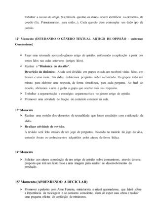 trabalhar a coesão do artigo. Na primeira questão os alunos devem identificar os elementos de
coesão (Ex. Primeiramente, para então...). Cada questão deve contemplar um dado tipo de
coesão.
12º Momento (ESTUDANDO O GÊNERO TEXTUAL ARTIGO DE OPINIÃO – subtema:
Consumismo)
 Fazer uma retomada acerca do gênero artigo de opinião, embasando a explicação a partir dos
textos lidos nas aulas anteriores (artigos lidos).
 Realizar a “Dinâmica do desafio”.
Descrição da dinâmica: A sala será dividida em grupos e cada um receberá várias fichas em
branco e urna vazia. Em slides, exibiremos perguntas sobre o conteúdo. Os grupos terão um
minuto para elaborar uma resposta, de forma simultânea, para cada pergunta. Ao final do
desafio, abriremos a urna e ganha o grupo que acertar mais nas respostas.
 Trabalhar a argumentação e estratégias argumentativas no gênero artigo de opinião.
 Promover uma atividade de fixação do conteúdo estudado na aula.
13º Momento
 Realizar uma revisão dos elementos de textualidade que foram estudados com a utilização de
slides.
 Realizar atividade de revisão.
A revisão será feita através de um jogo de perguntas, baseado no modelo do jogo da vida,
testando Assim os conhecimentos adquiridos pelos alunos de forma lúdica.
14º Momento
 Solicitar aos alunos a produção de um artigo de opinião sobre consumismo, através de uma
proposta que terá um texto base e uma imagem para auxiliar no desenvolvimento da
produção.
15º Momento (APRENDENDO A RECICLAR)
 Promover a palestra com Anne Ferreira, miniaturista e artesã queimadense, que falará sobre
a importância da reciclagem e do consumo consciente, além de expor suas obras e realizar
uma pequena oficina de confecção de miniaturas.
 