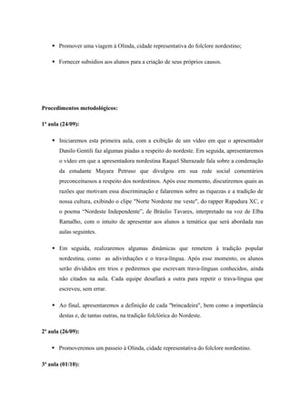  Promover uma viagem à Olinda, cidade representativa do folclore nordestino;
 Fornecer subsídios aos alunos para a criação de seus próprios causos.
Procedimentos metodológicos:
1ª aula (24/09):
 Iniciaremos esta primeira aula, com a exibição de um vídeo em que o apresentador
Danilo Gentili faz algumas piadas a respeito do nordeste. Em seguida, apresentaremos
o vídeo em que a apresentadora nordestina Raquel Sherazade fala sobre a condenação
da estudante Mayara Petruso que divulgou em sua rede social comentários
preconceituosos a respeito dos nordestinos. Após esse momento, discutiremos quais as
razões que motivam essa discriminação e falaremos sobre as riquezas e a tradição de
nossa cultura, exibindo o clipe "Norte Nordeste me veste", do rapper Rapadura XC, e
o poema “Nordeste Independente”, de Bráulio Tavares, interpretado na voz de Elba
Ramalho, com o intuito de apresentar aos alunos a temática que será abordada nas
aulas seguintes.
 Em seguida, realizaremos algumas dinâmicas que remetem à tradição popular
nordestina, como as adivinhações e o trava-língua. Após esse momento, os alunos
serão divididos em trios e pediremos que escrevam trava-línguas conhecidos, ainda
não citados na aula. Cada equipe desafiará a outra para repetir o trava-língua que
escreveu, sem errar.
 Ao final, apresentaremos a definição de cada "brincadeira", bem como a importância
destas e, de tantas outras, na tradição folclórica do Nordeste.
2ª aula (26/09):
 Promoveremos um passeio à Olinda, cidade representativa do folclore nordestino.
3ª aula (01/10):
 