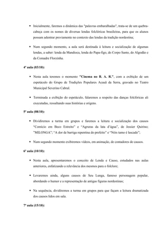  Inicialmente, faremos a dinâmica das "palavras embaralhadas", trata-se de um quebra-
cabeça com os nomes de diversas lendas folclóricas brasileiras, para que os alunos
possam adentrar previamente no contexto das lendas da tradição nordestina;
 Num segundo momento, a aula será destinada à leitura e socialização de algumas
lendas, a saber: lenda da Mandioca, lenda do Papa-figo, do Corpo Santo, do Algodão e
da Comadre Florzinha.
4ª aula (03/10):
 Nesta aula teremos o momento "Cinema no B. A. R.", com a exibição de um
espetáculo do Grupo de Tradições Populares Acauã da Serra, gravado no Teatro
Municipal Severino Cabral.
 Terminada a exibição do espetáculo, falaremos a respeito das danças folclóricas ali
executadas, ressaltando suas histórias e origens.
5ª aula (08/10):
 Dividiremos a turma em grupos e faremos a leitura e socialização dos causos
“Comício em Beco Estreito” e “Agruras da lata d’água”, de Jessier Quirino;
”MILONGA”; “A dor de barriga repentina do prefeito” e “Nóis tamo é lascado”;
 Num segundo momento exibiremos vídeos, em animação, de contadores de causos.
6ª aula (10/10):
 Nesta aula, apresentaremos o conceito de Lenda e Causo, estudados nas aulas
anteriores, enfatizando a relevância dos mesmos para o folclore;
 Levaremos ainda, alguns causos de Seu Lunga, famoso personagem popular,
abordando o humor e a representação de antigas figuras nordestinas;
 Na sequência, dividiremos a turma em grupos para que façam a leitura dramatizada
dos causos lidos em sala.
7ª aula (15/10):
 