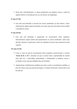  Nesta aula, individualmente, os alunos produzirão seus próprios causos, a partir de
alguma história vivenciada por eles ou, até mesmo, da imaginação.
8ª aula (17/10):
 Esta aula será destinada à reescrita dos causos produzidos na aula anterior. Antes,
enfatizaremos alguns aspectos presentes nos textos, para que eles desenvolvam melhor
a atividade de escrita.
9ª aula (29/10):
 Esta aula será destinada à organização do encerramento desta sequência.
Selecionaremos alguns alunos para apresentarem os causos produzidos. Após essas
decisões, faremos o ensaio para o show de contações de causos que acontecerá na aula
seguinte.
10ª aula (31/10):
 Como se trata da aula de encerramento desta sequência, promoveremos o terceiro
"Sarau do B. A. R.", momento em que os alunos terão a oportunidade de mostrar
mais uma vez a criatividade, apresentando e interpretando os próprios causos e
revelando, assim, uma das múltiplas faces do Nordeste;
 Anteriormente, distribuiremos panfletos por toda a escola e convidaremos também, os
pais dos alunos, para que possam prestigiar a evolução intelectual e desenvoltura oral
de cada um.
 