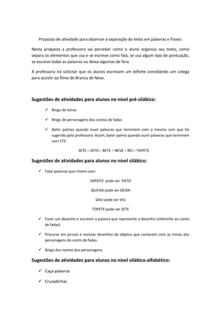 Proposta de atividade para observar a separação do texto em palavras e frases:
Nesta proposta a professora vai perceber como o aluno organiza seu texto, como
separa os elementos que usa e se escreve como fala, se usa algum tipo de pontuação,
se escreve todas as palavras ou deixa algumas de fora.
A professora irá solicitar que os alunos escrevam um bilhete convidando um colega
para assistir ao filme de Branca de Neve.
Sugestões de atividades para alunos no nível pré-silábico:
 Bingo de letras
 Bingo de personagens dos contos de fadas
 Bater palmas quando ouvir palavras que terminem com o mesmo som que foi
sugerido pela professora. Assim, bater palma quando ouvir palavras que terminem
com ETE:
SETE – OITO – BETE – NEVE – REI – TOPETE
Sugestões de atividades para alunos no nível silábico:
 Falar palavras que rimem com:
SAPATO pode ser PATO
QUEIXA pode ser DEIXA
SAIU pode ser VIU
TOPETE pode ser SETE
 Fazer um desenho e escrever a palavra que represente o desenho (referente ao conto
de fadas)
 Procurar em jornais e revistas desenhos de objetos que comecem com as inicias dos
personagens do conto de fadas.
 Bingo dos nomes dos personagens.
Sugestões de atividades para alunos no nível silábico-alfabético:
 Caça-palavras
 Cruzadinhas
 