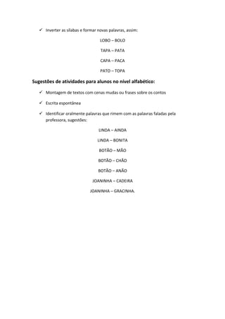  Inverter as sílabas e formar novas palavras, assim:
LOBO – BOLO
TAPA – PATA
CAPA – PACA
PATO – TOPA
Sugestões de atividades para alunos no nível alfabético:
 Montagem de textos com cenas mudas ou frases sobre os contos
 Escrita espontânea
 Identificar oralmente palavras que rimem com as palavras faladas pela
professora, sugestões:
LINDA – AINDA
LINDA – BONITA
BOTÃO – MÃO
BOTÃO – CHÃO
BOTÃO – ANÃO
JOANINHA – CADEIRA
JOANINHA – GRACINHA.
 
