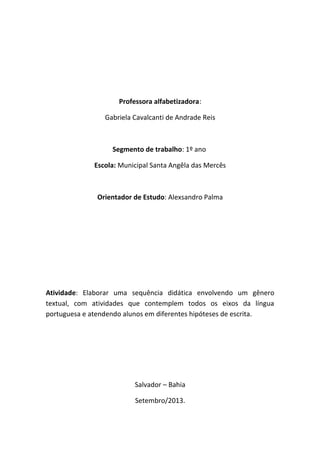 Professora alfabetizadora:
Gabriela Cavalcanti de Andrade Reis
Segmento de trabalho: 1º ano
Escola: Municipal Santa Angêla das Mercês
Orientador de Estudo: Alexsandro Palma
Atividade: Elaborar uma sequência didática envolvendo um gênero
textual, com atividades que contemplem todos os eixos da língua
portuguesa e atendendo alunos em diferentes hipóteses de escrita.
Salvador – Bahia
Setembro/2013.
 