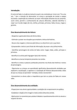Introdução:
O conto de fadas é um gênero textual no qual o seu conteúdo por iniciar com “Era uma
vez...” tem a intenção de desenvolver na criança a percepção de tempo e espaço
buscando a exploração do ambiente ao trazer informações distantes do seu presente,
assim como, permitir o conhecimento de culturas diferentes, sabendo identificar e
viajar num mundo mágico de reis, rainhas, príncipes, princesas, fadas, bruxas, magos e
gnomos.
Eixo desenvolvimento de leitura:
- Despertar o gosto pela leitura de forma lúdica.
- Estimular o prazer nas situações que envolvem a leitura de histórias.
- Buscar e/ou resgatar o interesse pela leitura e se divertirem com o que leem.
-Compreender a leitura como fonte de informação, de prazer e de conhecimento.
- Identificar personagens de contos de fadas como: magos, fadas, anões, príncipes e
princesas.
-Identificar os contos pela linguagem típica dos mesmos.
-Identificar as marcas temporais presentes nos contos.
-Identificar as letras e palavras conhecidas presentes nos títulos das histórias e nomes
de personagens.
- Oportunizar as crianças um aprendizado significativo desenvolvendo atividades que
explorem a socialização, o cognitivo e a conotação de histórias desconstruindo a ideia
de que as crianças só aprendem “sentadas, lendo e escrevendo”.
-Conscientizar os alunos sobre a importância que tem os contos de fadas em nossas
vidas.
Eixo desenvolvimento da oralidade:
-Proporcionar aos alunos oportunidades e condições de se expressarem em público.
-Estabelecer relação entre imagem e texto verbal atribuindo sentido.
-Oportunizar os momentos para produzir debates e questionamentos entre os alunos a
respeito do tema.
 
