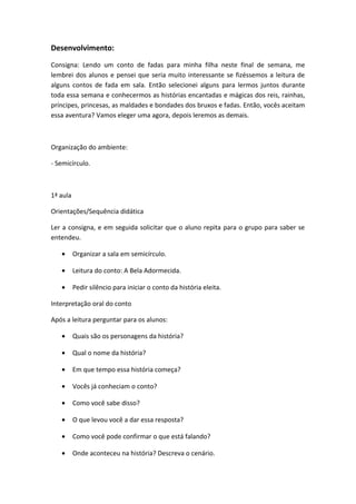Desenvolvimento:
Consigna: Lendo um conto de fadas para minha filha neste final de semana, me
lembrei dos alunos e pensei que seria muito interessante se fizéssemos a leitura de
alguns contos de fada em sala. Então selecionei alguns para lermos juntos durante
toda essa semana e conhecermos as histórias encantadas e mágicas dos reis, rainhas,
príncipes, princesas, as maldades e bondades dos bruxos e fadas. Então, vocês aceitam
essa aventura? Vamos eleger uma agora, depois leremos as demais.
Organização do ambiente:
- Semicírculo.
1ª aula
Orientações/Sequência didática
Ler a consigna, e em seguida solicitar que o aluno repita para o grupo para saber se
entendeu.
• Organizar a sala em semicírculo.
• Leitura do conto: A Bela Adormecida.
• Pedir silêncio para iniciar o conto da história eleita.
Interpretação oral do conto
Após a leitura perguntar para os alunos:
• Quais são os personagens da história?
• Qual o nome da história?
• Em que tempo essa história começa?
• Vocês já conheciam o conto?
• Como você sabe disso?
• O que levou você a dar essa resposta?
• Como você pode confirmar o que está falando?
• Onde aconteceu na história? Descreva o cenário.
 