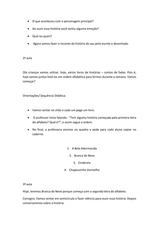 • O que aconteceu com o personagem principal?
• Ao ouvir essa história você sentiu alguma emoção?
• Qual ou quais?
• Agora vamos fazer o reconto da história do seu jeito escrito e desenhado.
2ª aula
Olá crianças vamos utilizar, hoje, vários livros de histórias – contos de fadas. Pois é,
hoje vamos juntos listá-los em ordem alfabética para lermos durante a semana. Vamos
começar?
Orientações/ Sequência Didática:
• Vamos sentar no chão e cada um pega um livro.
• O professor inicia falando: “Tem alguma história começada pela primeira letra
do alfabeto? Qual é?”, e assim segue a ordem.
• No final, a professora escreve no quadro e pede para cada aluno copiar no
caderno.
1. A Bela Adormecida
2. Branca de Neve
3. Cinderela
4. Chapeuzinho Vermelho
3ª aula
Hoje, leremos Branca de Neve porque começa com a segunda letra do alfabeto.
Consigna: Vamos sentar em semicírculo e fazer silêncio para ouvir essa história. Depois
conversaremos sobre a história.
 