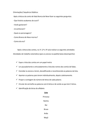 Orientações/ Sequência Didática:
Após a leitura do conto de fada Branca de Neve fazer as seguintes perguntas:
- Que história acabamos de ouvir?
- Vocês gostaram?
- Já conheciam?
- Quais os personagens?
- Como Branca de Neve morreu?
- Como ela era?
Após a leitura dos contos, na 1ª ,2ª e 3ª aula realizar as seguintes atividades
Atividades de trabalho sistemático (para os alunos no padrão baixo desempenho):
 Expor a lista dos contos em um papel metro
 Ler pausadamente e articuladamente a lista dos nomes dos contos de fadas.
 Convidar os alunos a lerem, decodificando e reconhecendo as palavras da lista.
 Apontar as palavras para lerem individualmente, depois coletivamente.
 Propor a contagem do número de letras de cada palavra.
 Circular de vermelho as palavras com 6 letras e de verde as que tem 5 letras.
 Identificação de letras do alfabeto
Lista
Princesa
Rainha
Rei
Bruxa
Anão
Maçã
 