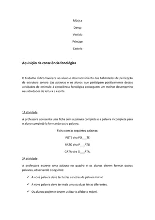 Música
Dança
Vestido
Príncipe
Castelo
Aquisição da consciência fonológica
O trabalho lúdico favorece ao aluno o desenvolvimento das habilidades de percepção
da estrutura sonora das palavras e os alunos que participam positivamente dessas
atividades de estímulo à consciência fonológica conseguem um melhor desempenho
nas atividades de leitura e escrita.
1ª atividade
A professora apresenta uma ficha com a palavra completa e a palavra incompleta para
o aluno completá-la formando outra palavra.
Ficha com as seguintes palavras:
POTE vira PO___TE
RATO vira P___ATO
GATA vira G___ATA.
2ª atividade
A professora escreve uma palavra no quadro e os alunos devem formar outras
palavras, observando o seguinte:
 A nova palavra deve ter todas as letras da palavra inicial.
 A nova palavra deve ter mais uma ou duas letras diferentes.
 Os alunos podem e devem utilizar o alfabeto móvel.
 