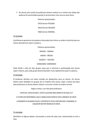  Os alunos com auxílio da professora devem analisar se o número de sílabas das
palavras foi aumentado quando se acrescentou mais uma ou duas letras
Palavras apresentadas:
PECA formar PECADO.
BEIJA formar BEIJADO
NINA formar MENINA.
3ª atividade
A professora apresenta uma palavra misturada (com letras na ordem contrária) para os
alunos descobrirem qual é a palavra.
Palavras apresentadas:
NHAIRA – RAINHA
XABUR – BRUXA
VESDOTI – VESTIDO
DORDOMIN- DORMINDO
Pode dividir a sala em dois grupos, para que o interesse e participação dos alunos
sejam maiores, pois cada grupo deverá descobrir mais rapidamente qual é a palavra.
4ª atividade
O professor distribui um texto cortado em pedacinhos para os alunos. Os alunos
devem estar divididos em grupos de no máximo três alunos. Após a leitura do texto
pela professora os alunos devem colocar e arrumar o texto na ordem correta.
Segue o texto, a ser lido pela professora:
ESPELHO, ESPELHO MEU: EXISTE ALGUÉM MAIS BONITA DO QUE EU?
E O ESPELHO RESPONDEU QUE A MOÇA MAIS BONITA ERA A BRANCA DE NEVE.
A MADRASTA QUANDO OUVIU A RESPOSTA FICOU ENFURECIDA E MANDOU O
CAÇADOR MATAR BRANCA DE NEVE.
5ª atividade
Identificar as figuras abaixo, escrevendo o nome de cada uma, relacionando-as com a
lista:
 