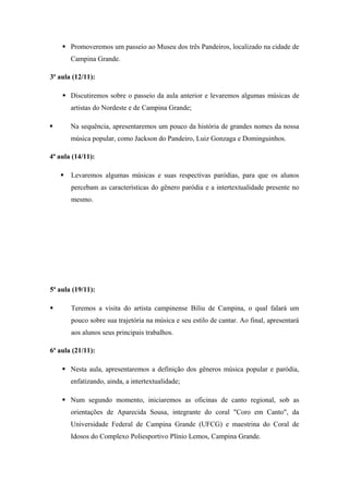  Promoveremos um passeio ao Museu dos três Pandeiros, localizado na cidade de
Campina Grande.
3ª aula (12/11):
 Discutiremos sobre o passeio da aula anterior e levaremos algumas músicas de
artistas do Nordeste e de Campina Grande;
 Na sequência, apresentaremos um pouco da história de grandes nomes da nossa
música popular, como Jackson do Pandeiro, Luiz Gonzaga e Dominguinhos.
4ª aula (14/11):
 Levaremos algumas músicas e suas respectivas paródias, para que os alunos
percebam as características do gênero paródia e a intertextualidade presente no
mesmo.
5ª aula (19/11):
 Teremos a visita do artista campinense Biliu de Campina, o qual falará um
pouco sobre sua trajetória na música e seu estilo de cantar. Ao final, apresentará
aos alunos seus principais trabalhos.
6ª aula (21/11):
 Nesta aula, apresentaremos a definição dos gêneros música popular e paródia,
enfatizando, ainda, a intertextualidade;
 Num segundo momento, iniciaremos as oficinas de canto regional, sob as
orientações de Aparecida Sousa, integrante do coral "Coro em Canto", da
Universidade Federal de Campina Grande (UFCG) e maestrina do Coral de
Idosos do Complexo Poliesportivo Plínio Lemos, Campina Grande.
 