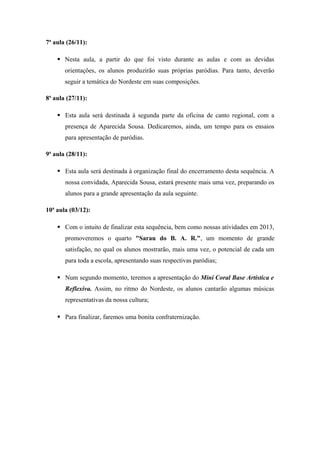 7ª aula (26/11):
 Nesta aula, a partir do que foi visto durante as aulas e com as devidas
orientações, os alunos produzirão suas próprias paródias. Para tanto, deverão
seguir a temática do Nordeste em suas composições.
8ª aula (27/11):
 Esta aula será destinada à segunda parte da oficina de canto regional, com a
presença de Aparecida Sousa. Dedicaremos, ainda, um tempo para os ensaios
para apresentação de paródias.
9ª aula (28/11):
 Esta aula será destinada à organização final do encerramento desta sequência. A
nossa convidada, Aparecida Sousa, estará presente mais uma vez, preparando os
alunos para a grande apresentação da aula seguinte.
10ª aula (03/12):
 Com o intuito de finalizar esta sequência, bem como nossas atividades em 2013,
promoveremos o quarto "Sarau do B. A. R.", um momento de grande
satisfação, no qual os alunos mostrarão, mais uma vez, o potencial de cada um
para toda a escola, apresentando suas respectivas paródias;
 Num segundo momento, teremos a apresentação do Mini Coral Base Artística e
Reflexiva. Assim, no ritmo do Nordeste, os alunos cantarão algumas músicas
representativas da nossa cultura;
 Para finalizar, faremos uma bonita confraternização.
 