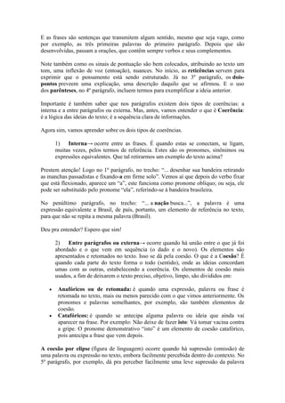 E as frases são sentenças que transmitem algum sentido, mesmo que seja vago, como
por exemplo, as três primeiras palavras do primeiro parágrafo. Depois que são
desenvolvidas, passam a orações, que contêm sempre verbos e seus complementos.
Note também como os sinais de pontuação são bem colocados, atribuindo ao texto um
tom, uma inflexão de voz (entoação), nuances. No início, as reticências servem para
exprimir que o pensamento está sendo estruturado. Já no 3º parágrafo, os doispontos preveem uma explicação, uma descrição daquilo que se afirmou. E o uso
dos parênteses, no 4º parágrafo, incluem termos para exemplificar a ideia anterior.
Importante é também saber que nos parágrafos existem dois tipos de coerências: a
interna e a entre parágrafos ou externa. Mas, antes, vamos entender o que é Coerência:
é a lógica das ideias do texto; é a sequência clara de informações.
Agora sim, vamos aprender sobre os dois tipos de coerências.
1) Interna→ ocorre entre as frases. É quando estas se conectam, se ligam,
muitas vezes, pelos termos de referência. Estes são os pronomes, sinônimos ou
expressões equivalentes. Que tal retirarmos um exemplo do texto acima?
Prestem atenção! Logo no 1º parágrafo, no trecho: “... desenhar sua bandeira retirando
as manchas passadistas e fixando-a em firme solo”. Vemos aí que depois do verbo fixar
que está flexionado, aparece um “a”, este funciona como pronome oblíquo; ou seja, ele
pode ser substituído pelo pronome “ela”, referindo-se à bandeira brasileira.
No penúltimo parágrafo, no trecho: “... a nação busca...”, a palavra é uma
expressão equivalente a Brasil, de país, portanto, um elemento de referência no texto,
para que não se repita a mesma palavra (Brasil).
Deu pra entender? Espero que sim!
2) Entre parágrafos ou externa→ ocorre quando há união entre o que já foi
abordado e o que vem em sequência (o dado e o novo). Os elementos são
apresentados e retomados no texto. Isso se dá pela coesão. O que é a Coesão? É
quando cada parte do texto forma o todo (sentido), onde as ideias concordam
umas com as outras, estabelecendo a coerência. Os elementos de coesão mais
usados, a fim de deixarem o texto preciso, objetivo, limpo, são divididos em:
Anafóricos ou de retomada: é quando uma expressão, palavra ou frase é
retomada no texto, mais ou menos parecido com o que vimos anteriormente. Os
pronomes e palavras semelhantes, por exemplo, são também elementos de
coesão.
Catafóricos: é quando se antecipa alguma palavra ou ideia que ainda vai
aparecer na frase. Por exemplo: Não deixe de fazer isto: Vá tomar vacina contra
a gripe. O pronome demonstrativo “isto” é um elemento de coesão catafórico,
pois antecipa a frase que vem depois.
A coesão por elipse (figura de linguagem) ocorre quando há supressão (omissão) de
uma palavra ou expressão no texto, embora facilmente percebida dentro do contexto. No
5º parágrafo, por exemplo, dá pra perceber facilmente uma leve supressão da palavra

 