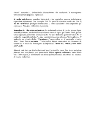 “Brasil”, no trecho: “... O Brasil não foi descoberto; * foi arquitetado.” E nos seguintes
também ocorrem pequenas supressões.
A coesão lexical ocorre quando a intenção é evitar repetições; usam-se sinônimos ou
expressões equivalentes. Por exemplo: Pelé faz parte da comissão técnica da Fifa. O
Rei do Futebol tem prestígio internacional. O termo destacado é uma expressão que
equivale ao Pelé, pois o identifica facilmente.
As conjunções e locuções conjuntivas são também elementos de coesão, porque ligam
uma oração a outra, estabelecendo relações de natureza lógica que, dentre tantas, podem
ser de: oposição; concessão; conclusão e etc. No texto de Bruno aparecem várias. No 1º
parágrafo, na penúltima linha: “... mas incondicionalmente submissa.” (oposição); no 5º
parágrafo, na primeira linha: “Entretanto...” (concessão); no 6º parágrafo, primeira
linha: “Nesta busca, portanto,...” (conclusão). Outros conectores ou elementos de
coesão são os sinais de pontuação e as expressões: “Além de”; “Aliás”; “Por outro
lado”, e etc.
Além de tudo isso que já abordamos até aqui, há também outro fator importantíssimo
para que uma redação seja bem apresentada. São os aspectos estéticos do texto, dentre
eles, a letra legível, o alinhamento das frases (correspondência das ideias) e a ausência
de rasuras ou borrões.

 