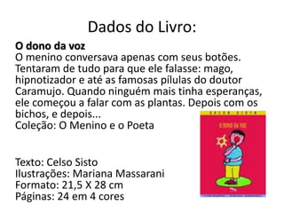 Dados do Livro:
O dono da voz
O menino conversava apenas com seus botões.
Tentaram de tudo para que ele falasse: mago,
hipnotizador e até as famosas pílulas do doutor
Caramujo. Quando ninguém mais tinha esperanças,
ele começou a falar com as plantas. Depois com os
bichos, e depois...
Coleção: O Menino e o Poeta
Texto: Celso Sisto
Ilustrações: Mariana Massarani
Formato: 21,5 X 28 cm
Páginas: 24 em 4 cores
 