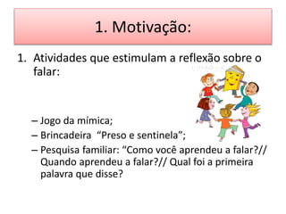 1. Motivação:
1. Atividades que estimulam a reflexão sobre o
falar:
– Jogo da mímica;
– Brincadeira “Preso e sentinela”;
– Pesquisa familiar: “Como você aprendeu a falar?//
Quando aprendeu a falar?// Qual foi a primeira
palavra que disse?
 