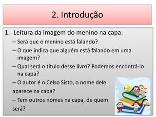 2. Introdução
1. Leitura da imagem do menino na capa:
– Será que o menino está falando?
– O que indica que alguém está falando em uma
imagem?
– Qual será o título desse livro? Podemos encontrá-lo
na capa?
– O autor é o Celso Sisto, o nome dele
aparece na capa?
– Tem outros nomes na capa, de quem
será?
 
