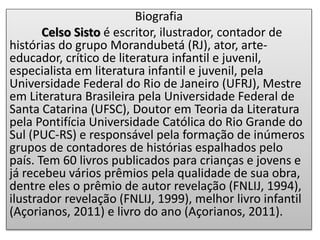 Biografia
Celso Sisto é escritor, ilustrador, contador de
histórias do grupo Morandubetá (RJ), ator, arte-
educador, crítico de literatura infantil e juvenil,
especialista em literatura infantil e juvenil, pela
Universidade Federal do Rio de Janeiro (UFRJ), Mestre
em Literatura Brasileira pela Universidade Federal de
Santa Catarina (UFSC), Doutor em Teoria da Literatura
pela Pontifícia Universidade Católica do Rio Grande do
Sul (PUC-RS) e responsável pela formação de inúmeros
grupos de contadores de histórias espalhados pelo
país. Tem 60 livros publicados para crianças e jovens e
já recebeu vários prêmios pela qualidade de sua obra,
dentre eles o prêmio de autor revelação (FNLIJ, 1994),
ilustrador revelação (FNLIJ, 1999), melhor livro infantil
(Açorianos, 2011) e livro do ano (Açorianos, 2011).
 