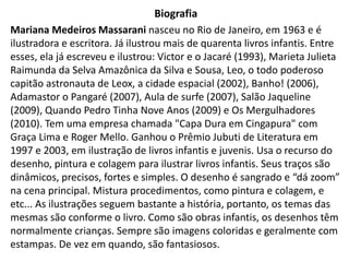 Biografia
Mariana Medeiros Massarani nasceu no Rio de Janeiro, em 1963 e é
ilustradora e escritora. Já ilustrou mais de quarenta livros infantis. Entre
esses, ela já escreveu e ilustrou: Victor e o Jacaré (1993), Marieta Julieta
Raimunda da Selva Amazônica da Silva e Sousa, Leo, o todo poderoso
capitão astronauta de Leox, a cidade espacial (2002), Banho! (2006),
Adamastor o Pangaré (2007), Aula de surfe (2007), Salão Jaqueline
(2009), Quando Pedro Tinha Nove Anos (2009) e Os Mergulhadores
(2010). Tem uma empresa chamada "Capa Dura em Cingapura" com
Graça Lima e Roger Mello. Ganhou o Prêmio Jubuti de Literatura em
1997 e 2003, em ilustração de livros infantis e juvenis. Usa o recurso do
desenho, pintura e colagem para ilustrar livros infantis. Seus traços são
dinâmicos, precisos, fortes e simples. O desenho é sangrado e “dá zoom”
na cena principal. Mistura procedimentos, como pintura e colagem, e
etc... As ilustrações seguem bastante a história, portanto, os temas das
mesmas são conforme o livro. Como são obras infantis, os desenhos têm
normalmente crianças. Sempre são imagens coloridas e geralmente com
estampas. De vez em quando, são fantasiosos.
 