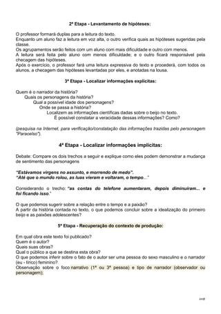 Jot@
2ª Etapa - Levantamento de hipóteses:
O professor formará duplas para a leitura do texto.
Enquanto um aluno faz a leitura em voz alta, o outro verifica quais as hipóteses sugeridas pela
classe.
Os agrupamentos serão feitos com um aluno com mais dificuldade e outro com menos.
A leitura será feita pelo aluno com menos dificuldade; e o outro ficará responsável pela
checagem das hipóteses.
Após o exercício, o professor fará uma leitura expressiva do texto e procederá, com todos os
alunos, a checagem das hipóteses levantadas por eles, e anotadas na lousa.
3ª Etapa - Localizar informações explícitas:
Quem é o narrador da história?
Quais os personagens da história?
Qual a possível idade dos personagens?
Onde se passa a história?
Localizem as informações científicas dadas sobre o beijo no texto.
É possível constatar a veracidade dessas informações? Como?
(pesquisa na Internet, para verificação/constatação das informações trazidas pelo personagem
"Paracelso").
4ª Etapa - Localizar informações implícitas:
Debate: Compare os dois trechos a seguir e explique como eles podem demonstrar a mudança
de sentimento das personagens
“Estávamos virgens no assunto, e morrendo de medo”.
“Até que o mundo rolou, as luas vieram e voltaram, o tempo...”
Considerando o trecho: “as contas do telefone aumentaram, depois diminuíram... e
foi ficando isso.”
O que podemos sugerir sobre a relação entre o tempo e a paixão?
A partir da história contada no texto, o que podemos concluir sobre a idealização do primeiro
beijo e as paixões adolescentes?
5ª Etapa - Recuperação do contexto de produção:
Em qual obra este texto foi publicado?
Quem é o autor?
Quais suas obras?
Qual o público a que se destina esta obra?
O que podemos inferir sobre o fato de o autor ser uma pessoa do sexo masculino e o narrador
(eu - lírico) feminino?
Observação sobre o foco narrativo (1ª ou 3ª pessoa) e tipo de narrador (observador ou
personagem);
 