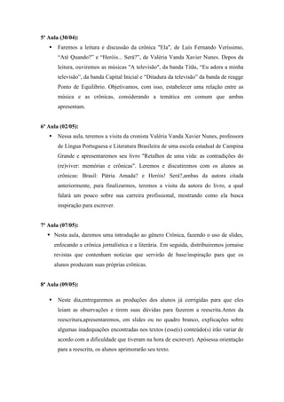 5ª Aula (30/04):
 Faremos a leitura e discussão da crônica "Ela", de Luís Fernando Veríssimo,
“Até Quando?” e “Heróis... Será?”, de Valéria Vanda Xavier Nunes. Depos da
leitura, ouviremos as músicas "A televisão", da banda Titãs, “Eu adora a minha
televisão”, da banda Capital Inicial e “Ditadura da televisão” da banda de reagge
Ponto de Equilíbrio. Objetivamos, com isso, estabelecer uma relação entre as
música e as crônicas, considerando a temática em comum que ambas
apresentam.
6ª Aula (02/05):
 Nessa aula, teremos a visita da cronista Valéria Vanda Xavier Nunes, professora
de Língua Portuguesa e Literatura Brasileira de uma escola estadual de Campina
Grande e apresentaremos seu livro "Retalhos de uma vida: as contradições do
(re)viver: memórias e crônicas". Leremos e discutiremos com os alunos as
crônicas: Brasil: Pátria Amada? e Heróis! Será?,ambas da autora citada
anteriormente, para finalizarmos, teremos a visita da autora do livro, a qual
falará um pouco sobre sua carreira profissional, mostrando como ela busca
inspiração para escrever.
7ª Aula (07/05):
 Nesta aula, daremos uma introdução ao gênero Crônica, fazendo o uso de slides,
enfocando a crônica jornalística e a literária. Em seguida, distribuiremos jornaise
revistas que contenham notícias que servirão de base/inspiração para que os
alunos produzam suas próprias crônicas.
8ª Aula (09/05):
 Neste dia,entregaremos as produções dos alunos já corrigidas para que eles
leiam as observações e tirem suas dúvidas para fazerem a reescrita.Antes da
reescritura,apresentaremos, em slides ou no quadro branco, explicações sobre
algumas inadequações encontradas nos textos (esse(s) conteúdo(s) irão variar de
acordo com a dificuldade que tiveram na hora de escrever). Apósessa orientação
para a reescrita, os alunos aprimorarão seu texto.
 