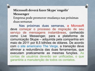 Microsoft deverá fazer Skype 'engolir'
Messenger
Empresa pode promover mudança nas próximas
duas semanas
Nas próximas duas semanas, a Microsoft
deve começar o processo de migração de seu
serviço de mensagens instantâneas, conhecido
como Live Messenger, para a plataforma de
comunicação Skype – adquirida pela companhia em
maio de 2011 por 8,5 bilhões de dólares. De acordo
com o site americano The Verge, a transição deve
eliminar a redundância das duas ferramentas, que
executam praticamente as mesmas funções. As
contas de usuários deverão ser unificadas, o que
garantiria a manutenção de todos os contatos.
 
